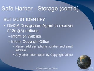 © 2008 Mudd Law Offices 22
Safe Harbor - Storage (cont’d)
BUT MUST IDENTIFY
• DMCA Designated Agent to receive
512(c)(3) notices
– Inform on Website
– Inform Copyright Office
• Name, address, phone number and email
address
• Any other information by Copyright Office
 
