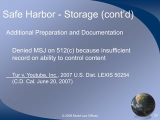 © 2008 Mudd Law Offices 23
Safe Harbor - Storage (cont’d)
Additional Preparation and Documentation
Denied MSJ on 512(c) because insufficient
record on ability to control content
Tur v. Youtube, Inc., 2007 U.S. Dist. LEXIS 50254
(C.D. Cal. June 20, 2007)
 