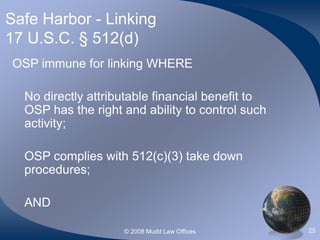 © 2008 Mudd Law Offices 25
Safe Harbor - Linking
17 U.S.C. § 512(d)
OSP immune for linking WHERE
No directly attributable financial benefit to
OSP has the right and ability to control such
activity;
OSP complies with 512(c)(3) take down
procedures;
AND
 