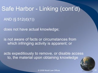 © 2008 Mudd Law Offices 26
Safe Harbor - Linking (cont’d)
AND (§ 512(d)(1))
does not have actual knowledge;
is not aware of facts or circumstances from
which infringing activity is apparent; or
acts expeditiously to remove, or disable access
to, the material upon obtaining knowledge
 