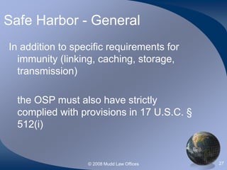 © 2008 Mudd Law Offices 27
Safe Harbor - General
In addition to specific requirements for
immunity (linking, caching, storage,
transmission)
the OSP must also have strictly
complied with provisions in 17 U.S.C. §
512(i)
 