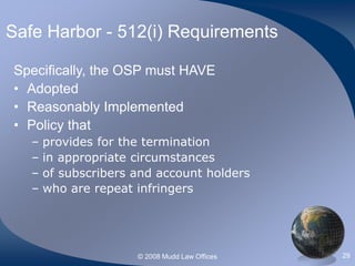 © 2008 Mudd Law Offices 29
Safe Harbor - 512(i) Requirements
Specifically, the OSP must HAVE
• Adopted
• Reasonably Implemented
• Policy that
– provides for the termination
– in appropriate circumstances
– of subscribers and account holders
– who are repeat infringers
 