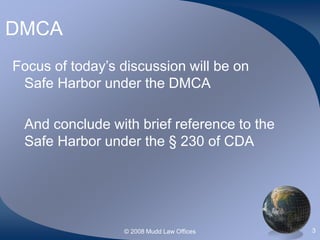 © 2008 Mudd Law Offices 3
DMCA
Focus of today’s discussion will be on
Safe Harbor under the DMCA
And conclude with brief reference to the
Safe Harbor under the § 230 of CDA
 