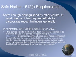 © 2008 Mudd Law Offices 30
Safe Harbor - 512(i) Requirements
Note: Though distinguished by other courts, at
least one court has required efforts to
discourage repeat infringers generally
In re Aimster, 334 F.3d 643, 655 (7th Cir. 2003)
“. . . [the] service provider must do what it can reasonably be asked to do
to prevent the use of its service by ‘repeat infringers.’ 17 U.S.C. §
512(i)(1)(A). Far from doing anything to discourage repeat infringers of
the plaintiffs' copyrights, Aimster invited them to do so, showed them
how they could do so with ease using its system, and by teaching its
users how to encrypt their unlawful distribution of copyrighted materials
disabled itself from doing anything to prevent infringement.”
 