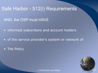 © 2008 Mudd Law Offices 31
Safe Harbor - 512(i) Requirements
AND, the OSP must HAVE
• informed subscribers and account holders
• of the service provider’s system or network of
• The Policy
 