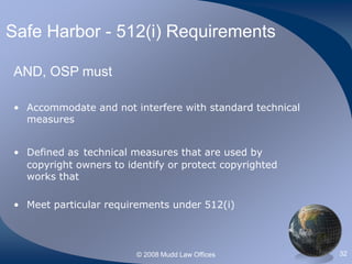 © 2008 Mudd Law Offices 32
Safe Harbor - 512(i) Requirements
AND, OSP must
• Accommodate and not interfere with standard technical
measures
• Defined as technical measures that are used by
copyright owners to identify or protect copyrighted
works that
• Meet particular requirements under 512(i)
 
