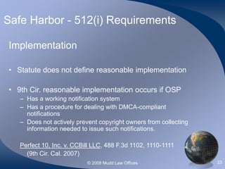 © 2008 Mudd Law Offices 33
Safe Harbor - 512(i) Requirements
Implementation
• Statute does not define reasonable implementation
• 9th Cir. reasonable implementation occurs if OSP
– Has a working notification system
– Has a procedure for dealing with DMCA-compliant
notifications
– Does not actively prevent copyright owners from collecting
information needed to issue such notifications.
Perfect 10, Inc. v. CCBill LLC, 488 F.3d 1102, 1110-1111
(9th Cir. Cal. 2007)
 