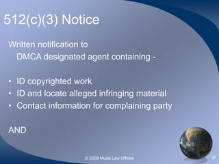 © 2008 Mudd Law Offices 35
512(c)(3) Notice
Written notification to
DMCA designated agent containing -
• ID copyrighted work
• ID and locate alleged infringing material
• Contact information for complaining party
AND
 