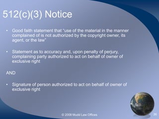 © 2008 Mudd Law Offices 36
512(c)(3) Notice
• Good faith statement that “use of the material in the manner
complained of is not authorized by the copyright owner, its
agent, or the law”
• Statement as to accuracy and, upon penalty of perjury,
complaining party authorized to act on behalf of owner of
exclusive right
AND
• Signature of person authorized to act on behalf of owner of
exclusive right
 