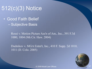 © 2008 Mudd Law Offices 37
512(c)(3) Notice
• Good Faith Belief
– Subjective Basis
Rossi v. Motion Picture Ass'n of Am., Inc., 391 F.3d
1000, 1004 (9th Cir. Haw. 2004)
Dudnikov v. MGA Entm't, Inc., 410 F. Supp. 2d 1010,
1011 (D. Colo. 2005)
 