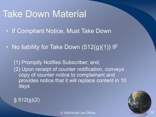 © 2008 Mudd Law Offices 38
Take Down Material
• If Compliant Notice, Must Take Down
• No liability for Take Down (512(g)(1)) IF
(1) Promptly Notifies Subscriber; and,
(2) Upon receipt of counter notification, conveys
copy of counter notice to complainant and
provides notice that it will replace content in 10
days
§ 512(g)(2)
 