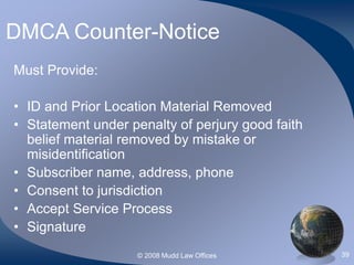 © 2008 Mudd Law Offices 39
DMCA Counter-Notice
Must Provide:
• ID and Prior Location Material Removed
• Statement under penalty of perjury good faith
belief material removed by mistake or
misidentification
• Subscriber name, address, phone
• Consent to jurisdiction
• Accept Service Process
• Signature
 
