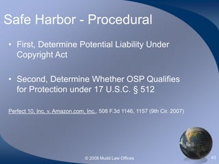 © 2008 Mudd Law Offices 43
Safe Harbor - Procedural
• First, Determine Potential Liability Under
Copyright Act
• Second, Determine Whether OSP Qualifies
for Protection under 17 U.S.C. § 512
Perfect 10, Inc. v. Amazon.com, Inc., 508 F.3d 1146, 1157 (9th Cir. 2007)
 