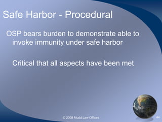 © 2008 Mudd Law Offices 44
Safe Harbor - Procedural
OSP bears burden to demonstrate able to
invoke immunity under safe harbor
Critical that all aspects have been met
 