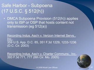 © 2008 Mudd Law Offices 45
Safe Harbor - Subpoena
(17 U.S.C. § 512(h))
• DMCA Subpoena Provision (512(h)) applies
only to ISP or OSP that hosts content not
transmission (eg 512(a))
Recording Indus. Ass'n v. Verizon Internet Servs.,
Inc.,
359 U.S. App. D.C. 85, 351 F.3d 1229, 1233-1236
(D.C. Cir. 2003)
Recording Indus. Ass'n v. Charter Communs., Inc.,
393 F.3d 771, 777 (8th Cir. Mo. 2005)
 
