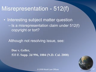 © 2008 Mudd Law Offices 47
Misrepresentation - 512(f)
• Interesting subject matter question
– Is a misrepresentation claim under 512(f)
copyright or tort?
Although not resolving issue, see:
Doe v. Geller,
533 F. Supp. 2d 996, 1004 (N.D. Cal. 2008)
 