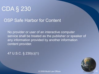 © 2008 Mudd Law Offices 48
CDA § 230
OSP Safe Harbor for Content
No provider or user of an interactive computer
service shall be treated as the publisher or speaker of
any information provided by another information
content provider.
47 U.S.C. § 230(c)(1)
 