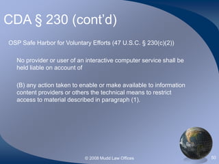 © 2008 Mudd Law Offices 50
CDA § 230 (cont’d)
OSP Safe Harbor for Voluntary Efforts (47 U.S.C. § 230(c)(2))
No provider or user of an interactive computer service shall be
held liable on account of
(B) any action taken to enable or make available to information
content providers or others the technical means to restrict
access to material described in paragraph (1).
 