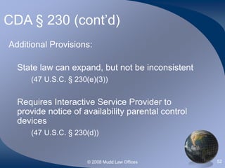 © 2008 Mudd Law Offices 52
CDA § 230 (cont’d)
Additional Provisions:
State law can expand, but not be inconsistent
(47 U.S.C. § 230(e)(3))
Requires Interactive Service Provider to
provide notice of availability parental control
devices
(47 U.S.C. § 230(d))
 