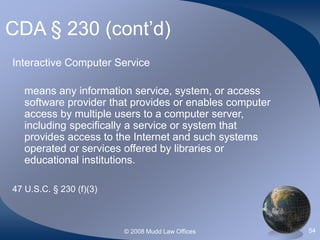© 2008 Mudd Law Offices 54
CDA § 230 (cont’d)
Interactive Computer Service
means any information service, system, or access
software provider that provides or enables computer
access by multiple users to a computer server,
including specifically a service or system that
provides access to the Internet and such systems
operated or services offered by libraries or
educational institutions.
47 U.S.C. § 230 (f)(3)
 