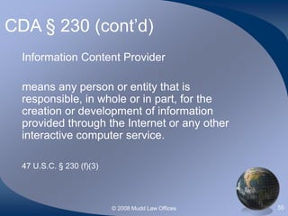 © 2008 Mudd Law Offices 55
CDA § 230 (cont’d)
Information Content Provider
means any person or entity that is
responsible, in whole or in part, for the
creation or development of information
provided through the Internet or any other
interactive computer service.
47 U.S.C. § 230 (f)(3)
 