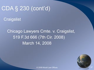 © 2008 Mudd Law Offices 57
CDA § 230 (cont’d)
Craigslist
Chicago Lawyers Cmte. v. Craigslist,
519 F.3d 666 (7th Cir. 2008)
March 14, 2008
 
