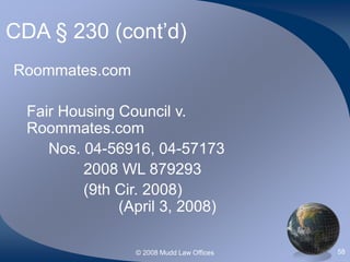 © 2008 Mudd Law Offices 58
CDA § 230 (cont’d)
Roommates.com
Fair Housing Council v.
Roommates.com
Nos. 04-56916, 04-57173
2008 WL 879293
(9th Cir. 2008)
(April 3, 2008)
 