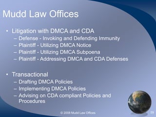 © 2008 Mudd Law Offices 59
Mudd Law Offices
• Litigation with DMCA and CDA
– Defense - Invoking and Defending Immunity
– Plaintiff - Utilizing DMCA Notice
– Plaintiff - Utilizing DMCA Subpoena
– Plaintiff - Addressing DMCA and CDA Defenses
• Transactional
– Drafting DMCA Policies
– Implementing DMCA Policies
– Advising on CDA compliant Policies and
Procedures
 