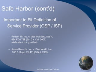 © 2008 Mudd Law Offices 6
Safe Harbor (cont’d)
Important to Fit Definition of
Service Provider (OSP / ISP)
– Perfect 10, Inc. v. Visa Int'l Serv. Ass'n,
494 F.3d 788 (9th Cir. Cal. 2007)
(defendant not qualified)
– Arista Records, Inc. v. Flea World, Inc.,
356 F. Supp. 2d 411 (D.N.J. 2005)
 