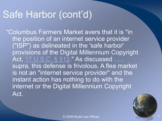 © 2008 Mudd Law Offices 7
Safe Harbor (cont’d)
“Columbus Farmers Market avers that it is "in
the position of an internet service provider
("ISP") as delineated in the 'safe harbor'
provisions of the Digital Millennium Copyright
Act, 17 U.S.C. § 512." As discussed . . .
supra, this defense is frivolous. A flea market
is not an "internet service provider" and the
instant action has nothing to do with the
internet or the Digital Millennium Copyright
Act.
 