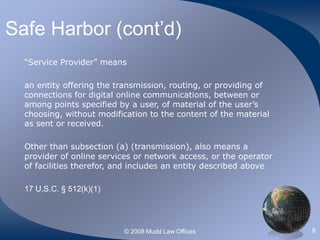 © 2008 Mudd Law Offices 8
Safe Harbor (cont’d)
“Service Provider” means
an entity offering the transmission, routing, or providing of
connections for digital online communications, between or
among points specified by a user, of material of the user’s
choosing, without modification to the content of the material
as sent or received.
Other than subsection (a) (transmission), also means a
provider of online services or network access, or the operator
of facilities therefor, and includes an entity described above
17 U.S.C. § 512(k)(1)
 