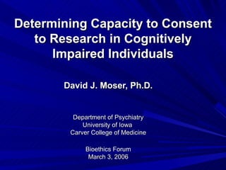 Determining Capacity to Consent
   to Research in Cognitively
      Impaired Individuals

       David J. Moser, Ph.D.


         Department of Psychiatry
            University of Iowa
        Carver College of Medicine

             Bioethics Forum
              March 3, 2006
 