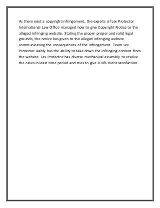 As there exist a copyright infringement, the experts of Lex Protector
International Law Office managed how to give Copyright Notice to the
alleged infringing website. Stating the proper proper and valid legal
grounds, the notice has given to the alleged infringing website
communicating the consequences of the infringement. Team Lex
Protector viably has the ability to take down the infringing content from
the website. Lex Protector has diverse mechanical assembly to resolve
the cases in least time period and tries to give 100% client satisfaction.
 
