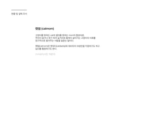현황 및 실태 조사
캣맘 (catmom)
고양이를 뜻하는 cat과 엄마를 뜻하는 mom의 합성어로,
주인이 없거나 유기 되어 길거리와 들에서 살아가는 고양이의 사료를
정기적으로 챙겨주는 사람을 일컫는 말이다.
캣맘(catmom)은 캣대디(catdaddy)와 대비되어 여성만을 지칭하기도 하고
남녀를 통칭하기도 한다.
(시사상식사전, 박문각)
 