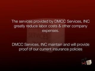 The services provided by DMCC Services, INC
 greatly reduce labor costs & other company
                  expenses.


DMCC Services, INC maintain and will provide
  proof of our current insurance policies
 