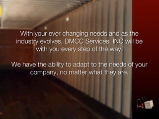 With your ever changing needs and as the
 industry evolves, DMCC Services, INC will be
        with you every step of the way.

We have the ability to adapt to the needs of your
     company, no matter what they are.
 