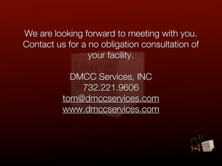 We are looking forward to meeting with you.
Contact us for a no obligation consultation of
                 your facility.

            DMCC Services, INC
              732.221.9606
          tom@dmccservices.com
          www.dmccservices.com
 