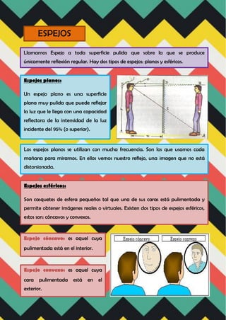 ESPEJOS
Llamamos Espejo a toda superficie pulida que sobre la que se produce
únicamente reflexión regular. Hay dos tipos de espejos: planos y esféricos.
Espejos planos:
Un espejo plano es una superficie
plana muy pulida que puede reflejar
la luz que le llega con una capacidad
reflectora de la intensidad de la luz
incidente del 95% (o superior).
Los espejos planos se utilizan con mucha frecuencia. Son los que usamos cada
mañana para mirarnos. En ellos vemos nuestro reflejo, una imagen que no está
distorsionada.
Espejos esféricos:
Son casquetes de esfera pequeños tal que una de sus caras está pulimentada y
permite obtener imágenes reales o virtuales. Existen dos tipos de espejos esféricos,
estos son: cóncavos y convexos.
Espejo cóncavo: es aquel cuya
pulimentada está en el interior.
Espejo convexo: es aquel cuya
cara pulimentada está en el
exterior.
 