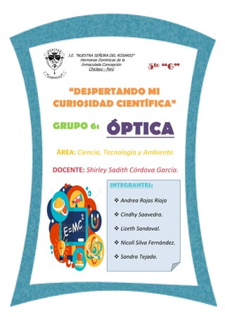 I.E. “NUESTRA SEÑORA DEL ROSARIO”
Hermanas Dominicas de la
Inmaculada Concepción
Chiclayo - Perú
GRUPO 6:
“DESPERTANDO MI
CURIOSIDAD CIENTÍFICA”
ÓPTICA
ÁREA: Ciencia, Tecnología y Ambiente.
DOCENTE: Shirley Sadith Córdova García.
INTEGRANTES:
 Andrea Rojas Rioja
 Cindhy Saavedra.
 Lizeth Sandoval.
 Nicoll Silva Fernández.
 Sandra Tejada.
5to “G”
 