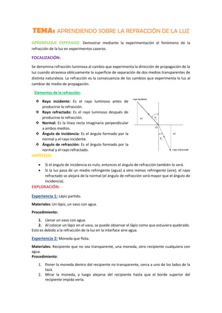TEMA: APRENDIENDO SOBRE LA REFRACCIÓN DE LA LUZ
APRENDIZAJE ESPERADO: Demostrar mediante la experimentación el fenómeno de la
refracción de la luz en experimentos caseros.
FOCALIZACIÓN:
Se denomina refracción luminosa al cambio que experimenta la dirección de propagación de la
luz cuando atraviesa oblicuamente la superficie de separación de dos medios transparentes de
distinta naturaleza. La refracción es la consecuencia de los cambios que experimenta la luz al
cambiar de medio de propagación.
Elementos de la refracción:
 Rayo incidente: Es el rayo luminoso antes de
producirse la refracción.
 Rayo refractado: Es el rayo luminoso después de
producirse la refracción.
 Normal: Es la línea recta imaginaria perpendicular
a ambos medios.
 Ángulo de incidencia: Es el ángulo formado por la
normal y el rayo incidente.
 Ángulo de refracción: Es el ángulo formado por la
normal y el rayo refractado.
HIPÓTESIS:
 Si el ángulo de incidencia es nulo, entonces el ángulo de refracción también lo será.
 Si la luz pasa de un medio refringente (agua) a otro menos refringente (aire), el rayo
refractado se alejará de la normal (el ángulo de refracción será mayor que el ángulo de
incidencia).
EXPLORACIÓN:
Experiencia 1: Lápiz partido.
Materiales: Un lápiz, un vaso con agua.
Procedimiento:
1. Llenar un vaso con agua.
2. Al colocar un lápiz en el vaso, se puede observar el lápiz como que estuviera quebrado.
Esto es debido a la refracción de la luz en la interface aire-agua.
Experiencia 2: Moneda que flota.
Materiales: Recipiente que no sea transparente, una moneda, otro recipiente cualquiera con
agua.
Procedimiento:
1. Poner la moneda dentro del recipiente no transparente, cerca a uno de los lados de la
taza.
2. Mirar la moneda, y luego alejarse del recipiente hasta que el borde superior del
recipiente impida verla.
 