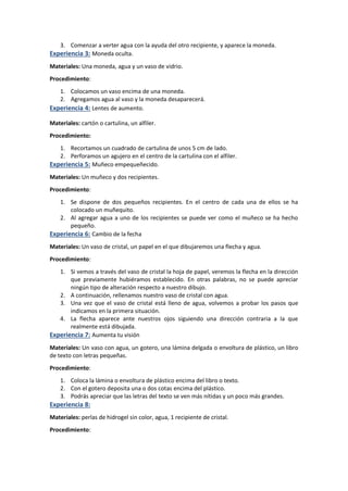 3. Comenzar a verter agua con la ayuda del otro recipiente, y aparece la moneda.
Experiencia 3: Moneda oculta.
Materiales: Una moneda, agua y un vaso de vidrio.
Procedimiento:
1. Colocamos un vaso encima de una moneda.
2. Agregamos agua al vaso y la moneda desaparecerá.
Experiencia 4: Lentes de aumento.
Materiales: cartón o cartulina, un alfiler.
Procedimiento:
1. Recortamos un cuadrado de cartulina de unos 5 cm de lado.
2. Perforamos un agujero en el centro de la cartulina con el alfiler.
Experiencia 5: Muñeco empequeñecido.
Materiales: Un muñeco y dos recipientes.
Procedimiento:
1. Se dispone de dos pequeños recipientes. En el centro de cada una de ellos se ha
colocado un muñequito.
2. Al agregar agua a uno de los recipientes se puede ver como el muñeco se ha hecho
pequeño.
Experiencia 6: Cambio de la fecha
Materiales: Un vaso de cristal, un papel en el que dibujaremos una flecha y agua.
Procedimiento:
1. Si vemos a través del vaso de cristal la hoja de papel, veremos la flecha en la dirección
que previamente hubiéramos establecido. En otras palabras, no se puede apreciar
ningún tipo de alteración respecto a nuestro dibujo.
2. A continuación, rellenamos nuestro vaso de cristal con agua.
3. Una vez que el vaso de cristal está lleno de agua, volvemos a probar los pasos que
indicamos en la primera situación.
4. La flecha aparece ante nuestros ojos siguiendo una dirección contraria a la que
realmente está dibujada.
Experiencia 7: Aumenta tu visión
Materiales: Un vaso con agua, un gotero, una lámina delgada o envoltura de plástico, un libro
de texto con letras pequeñas.
Procedimiento:
1. Coloca la lámina o envoltura de plástico encima del libro o texto.
2. Con el gotero deposita una o dos cotas encima del plástico.
3. Podrás apreciar que las letras del texto se ven más nítidas y un poco más grandes.
Experiencia 8:
Materiales: perlas de hidrogel sin color, agua, 1 recipiente de cristal.
Procedimiento:
 