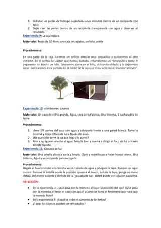1. Hidratar las perlas de hidrogel dejándolas unos minutos dentro de un recipiente con
agua.
2. Dejar caer las perlas dentro de un recipiente transparente con agua y observar el
resultado.
Experiencia 9: La caja oscura
Materiales: Trozo de CD-Rom, una caja de zapatos, un folio, aceite
Procedimiento:
En una parte de la caja haremos un orificio circular muy pequeñito y quitaremos el otro
extremo. En el centro del cartón que hemos quitado, recortaremos un rectángulo y sobre él
pegaremos un trocito de folio. Echaremos aceite en el folio, utilizando el dedo, y lo dejaremos
secar. Colocaremos esta pantalla en el medio de la caja y al mirar veremos el mundo "al revés".
Experiencia 10: Atardeceres caseros
Materiales: Un vaso de vidrio grande, Agua, Una pared blanca, Una linterna, 1 cucharadita de
leche
Procedimiento:
1. Llene 3/4 partes del vaso con agua y colóquelo frente a una pared blanca. Tome la
linterna y dirija el foco de luz a través del vaso.
2. ¿De qué color se ve la luz que llega a la pared?
3. Ahora agréguele la leche al agua. Mezcle bien y vuelva a dirigir el foco de luz a través
de este líquido.
Experiencia 11: Cascada de luz
Materiales: Una botella plástica vacía y limpia, Clavo y martillo para hacer hueco lateral, Una
linterna, Agua y un recipiente para recogerla
Procedimiento:
Hágale el hueco lateral a la botella vacía. Llénela de agua y póngale la tapa. Busque un lugar
oscuro. Ilumine la botella desde la posición opuesta al hueco, quítele la tapa, ponga su mano
debajo del chorro saliente y disfrute de la "cascada de luz". Usted puede ver la luz en su palma.
REFLEXIÓN:
 En la experiencia 2: ¿Qué pasa con la moneda al bajar la posición del ojo? ¿Qué pasa
con la moneda al llenar el vaso con agua? ¿Cómo se llama el fenómeno que hace que
la moneda flote?
 En la experiencia 7: ¿A qué se debe el aumento de las letras?
 ¿Todos los objetos pueden ser refractados?
 