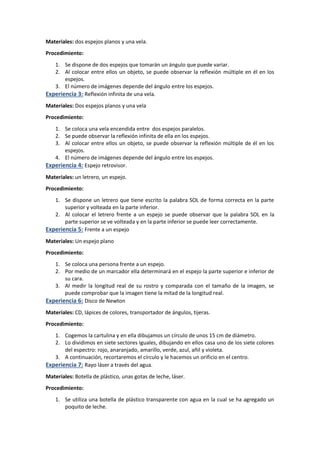 Materiales: dos espejos planos y una vela.
Procedimiento:
1. Se dispone de dos espejos que tomarán un ángulo que puede variar.
2. Al colocar entre ellos un objeto, se puede observar la reflexión múltiple en él en los
espejos.
3. El número de imágenes depende del ángulo entre los espejos.
Experiencia 3: Reflexión infinita de una vela.
Materiales: Dos espejos planos y una vela
Procedimiento:
1. Se coloca una vela encendida entre dos espejos paralelos.
2. Se puede observar la reflexión infinita de ella en los espejos.
3. Al colocar entre ellos un objeto, se puede observar la reflexión múltiple de él en los
espejos.
4. El número de imágenes depende del ángulo entre los espejos.
Experiencia 4: Espejo retrovisor.
Materiales: un letrero, un espejo.
Procedimiento:
1. Se dispone un letrero que tiene escrito la palabra SOL de forma correcta en la parte
superior y volteada en la parte inferior.
2. Al colocar el letrero frente a un espejo se puede observar que la palabra SOL en la
parte superior se ve volteada y en la parte inferior se puede leer correctamente.
Experiencia 5: Frente a un espejo
Materiales: Un espejo plano
Procedimiento:
1. Se coloca una persona frente a un espejo.
2. Por medio de un marcador ella determinará en el espejo la parte superior e inferior de
su cara.
3. Al medir la longitud real de su rostro y comparada con el tamaño de la imagen, se
puede comprobar que la imagen tiene la mitad de la longitud real.
Experiencia 6: Disco de Newton
Materiales: CD, lápices de colores, transportador de ángulos, tijeras.
Procedimiento:
1. Cogemos la cartulina y en ella dibujamos un círculo de unos 15 cm de diámetro.
2. Lo dividimos en siete sectores iguales, dibujando en ellos casa uno de los siete colores
del espectro: rojo, anaranjado, amarillo, verde, azul, añil y violeta.
3. A continuación, recortaremos el círculo y le hacemos un orificio en el centro.
Experiencia 7: Rayo láser a través del agua.
Materiales: Botella de plástico, unas gotas de leche, láser.
Procedimiento:
1. Se utiliza una botella de plástico transparente con agua en la cual se ha agregado un
poquito de leche.
 