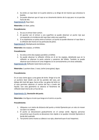 2. Se emite un rayo láser en la parte externa y se dirige de tal manera que atraviesa la
botella.
3. Se puede observar que el rayo se ve claramente dentro de la caja pero no se percibe
fuera de ella.
Experiencia 8: Rayo láser.
Materiales: Un láser, polvo.
Procedimiento:
1. Se usa un emisor láser común.
2. Al apuntar con el emisor a una superficie se puede observar un punto rojo que
corresponde a la incidencia del rayo láser sobre esa superficie.
3. Si se espolvorea un polvo entre el emisor y el punto se puede observar el rayo láser a
la reflexión del mismo en las partículas de polvo.
Experiencia 9: Multiplicación de billetes.
Materiales: dos espejos, un billete.
Procedimiento:
1. Se coloca entre dos espejos paralelos un billete.
2. Se puede observar la reflexión infinita en él en los espejos, detallando que en la
reflexión se alternan la parte anterior y posterior del billete. También se puede
observar que la lectura en unas imágenes se ve correctamente y en otras volteadas.
Experiencia 10: Reflexión total interna de la luz.
Materiales: 1 puntero láser, 1 vaso, Leche (unas gotas), Agua.
Procedimiento:
En un vaso vierte agua y unas gotas de leche. Dirige la luz de
un puntero láser desde una de las paredes del vaso, por
debajo del nivel del agua, hacia arriba. Las gotas de leche en
el vaso permiten observar el camino del haz a través del
líquido. Con esta geometría se observa el fenómeno de
reflexión total interna de un haz de luz.
Experiencia 11: Desviación del punto.
Materiales: Una figura circular que tenga en el centro un punto.
Procedimiento:
1. Ubíquese a un metro de distancia del punto y mírelo fijamente por un rato sin mover
sus ojos o su cabeza.
2. El punto se desvanecerá gradualmente en el campo verde. Algunas personas
encuentran que el punto se desvanece más rápido si se quedan mirando fijamente el
borde del cuadrado.
3. Tan pronto como mueva su cabeza o sus ojos, observará que el azul reaparece.
 