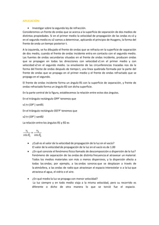 APLICACIÓN:
 Investigar sobre la segunda ley de refracción.
Consideremos un frente de ondas que se acerca a la superficie de separación de dos medios de
distintas propiedades. Si en el primer medio la velocidad de propagación de las ondas es v1 y
en el segundo medio es v2 vamos a determinar, aplicando el principio de Huygens, la forma del
frente de onda un tiempo posterior t.
A la izquierda, se ha dibujado el frente de ondas que se refracta en la superficie de separación
de dos medio, cuando el frente de ondas incidente entra en contacto con el segundo medio.
Las fuentes de ondas secundarias situadas en el frente de ondas incidente, producen ondas
que se propagan en todas las direcciones con velocidad v1 en el primer medio y con
velocidad v2 en el segundo medio. La envolvente de las circunferencias trazadas nos da la
forma del frente de ondas después de tiempo t, una línea quebrada formada por la parte del
frente de ondas que se propaga en el primer medio y el frente de ondas refractado que se
propaga en el segundo.
El frente de ondas incidente forma un ángulo θ1 con la superficie de separación, y frente de
ondas refractado forma un ángulo θ2 con dicha superficie.
En la parte central de la figura, establecemos la relación entre estos dos ángulos.
En el triángulo rectángulo OPP’ tenemos que
v1·t=|OP’|·senθ1
En el triángulo rectángulo OO’P’ tenemos que
v2·t=|OP’|·senθ2
La relación entre los ángulos θ1 y θ2 es
 ¿Cuál es el valor de la velocidad de propagación de la luz en el vacío?
El valor de la velocidad de propagación de la luz en el vacío es de 1.00
 ¿En qué consiste el fenómeno físico llamado de descomposición o dispersión de la luz?
Fenómeno de separación de las ondas de distinta frecuencia al atravesar un material.
Todos los medios materiales son más o menos dispersivos, y la dispersión afecta a
todas las ondas; por ejemplo, a las ondas sonoras que se desplazan a través de
la atmósfera, a las ondas de radio que atraviesan el espacio interestelar o a la luz que
atraviesa el agua, el vidrio o el aire.
 ¿En qué medio la luz se propaga con menor velocidad?
La luz siempre y en todo medio viaja a la misma velocidad, pero su recorrido es
diferente o dicho de otra manera lo que se torció fue el espacio.
 