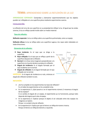 TEMA: APRENDIENDO SOBRE LA REFLEXIÓN DE LA LUZ
APRENDIZAJE ESPERADO: Comprobar y demostrar experimentalmente que los objetos
pueden ser reflejados en una superficie plana mediante experimentos caseros.
FOCALIZACIÓN:
La reflexión de la luz de una superficie es su propiedad de reflejar la luz. Al igual que las ondas
sonoras, la luz se refleja cuando incide sobre un medio material.
Tipos de reflexión:
Reflexión especular: la luz se refleja sobre una superficie pulimentada, como un espejo.
Reflexión difusa: la luz se refleja sobre una superficie rugosa y los rayos salen rebotados en
todas direcciones.
Elementos de la reflexión:
 Rayo incidente: Es el rayo que se dirige a la
superficie.
 Rayo reflejado: Es el rayo que se refleja a partir de la
superficie después de la reflexión.
 Normal: Es la línea recta imaginaria perpendicular a la
superficie en el punto donde se produce la reflexión.
 Ángulo de incidencia: Es el ángulo formado por el
rayo incidente con la normal.
 Ángulo de reflexión: Es el ángulo formado por el rayo
reflejado con la normal.
HIPÓTESIS: Si el ángulo de incidencia es nulo, entonces el
ángulo de reflexión también lo será.
REFLEXIÓN:
 ¿Se ha cumplido en los experimentos las leyes de reflexión?
Si, en todos los experimentos se ha cumplido la ley.
 En la experiencia 2: ¿Qué pasaría si en el experimento número 2 movemos el ángulo
de los espejos?
Si se cambia el ángulo de un espejo, el experimento ya no funcionaría, porque todo
depende del ángulo que le des al espejo.
 En la experiencia 3: Explicar porque el objeto al ser colocado entre dos espejos las
imágenes se repiten.
Porque se cumple la ley de reflexión.
 En la experiencia 4: Explica por qué el letrero se refleja de manera inversa.
Porque el letrero se refleja de derecha a izquierda.
 