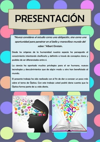 “Nunca consideres el estudio como una obligación, sino como una
oportunidad para penetrar en el bello y maravilloso mundo del
saber.” Albert Einstein.
Desde los orígenes de la humanidad nuestra especie ha perseguido el
conocimiento intentando clasificarlo y definirlo a través de conceptos claros y
posibles de ser diferenciados entre sí.
La ciencia ha aportado muchos privilegios para el ser humano, nuevas
tecnologías y descubrimientos que de algún modo u otro han beneficiado al
mundo.
El presente trabajo ha sido realizado con el fin de dar a conocer un poco más
sobre el tema de Óptica. Con este trabajo usted podrá darse cuenta que la
Óptica forma parte de su vida diaria.
PRESENTACIÓN
 