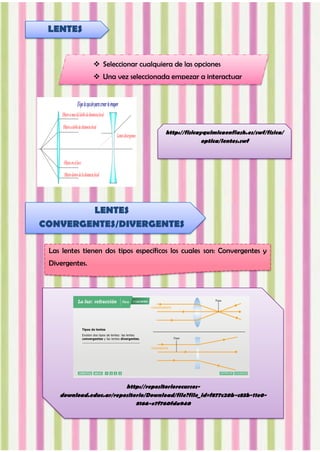 http://fisicayquimicaenflash.es/swf/fisica/
optica/lentes.swf
LENTES
 Seleccionar cualquiera de las opciones
 Una vez seleccionada empezar a interactuar
LENTES
CONVERGENTES/DIVERGENTES
Las lentes tienen dos tipos específicos los cuales son: Convergentes y
Divergentes.
http://repositoriorecursos-
download.educ.ar/repositorio/Download/file?file_id=f877c20b-c83b-11e0-
8166-e7f760fda940
 