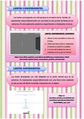 http://www.fisica-quimica-secundaria-bachillerato.es/animaciones-flash-
interactivas/optica/lente_convergente_positivo_convexo.htm
LENTES CONVERGENTES
Las lentes convergentes son más gruesas en el centro de los bordes. Se
representan esquemáticamente con una línea en dos puntas de flecha en los
extremos. En esta aplicación podremos experimentar e interpretar el tema.
LENTES DIVERGENTES
Las lentes divergentes son más delgadas en la parte central que en los
extremos. Se representan esquemáticamente con una línea recta acabada
en dos puntas de flecha invertida. Interactúa con el objeto.
http://e-
ducativa.catedu.es/44700165/aul
a/archivos/repositorio/3000/3237/
html/178037_am_1.swf
LENTES CONVERGENTES CONVEXOS
1. Ubicar la vela encendida en centro de
la línea.
2. Hecho esto hacer click en explicación,
en donde se muestra lo sucedido.
3. Y en caso del traslado de rayos se
evidencia como es que se mueven.
 