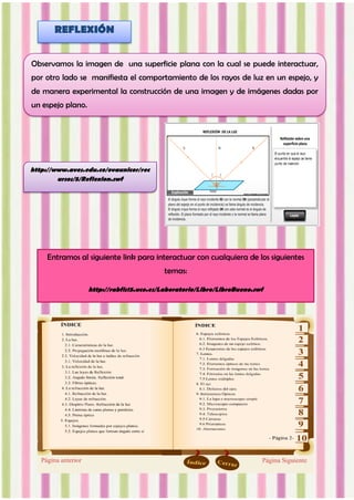 http://www.aves.edu.co/ovaunicor/rec
ursos/5/Reflexion.swf
Entramos al siguiente link para interactuar con cualquiera de los siguientes
temas:
http://rabfis15.uco.es/Laboratorio/Libro/LibroBueno.swf
Observamos la imagen de una superficie plana con la cual se puede interactuar,
por otro lado se manifiesta el comportamiento de los rayos de luz en un espejo, y
de manera experimental la construcción de una imagen y de imágenes dadas por
un espejo plano.
REFLEXIÓN
 